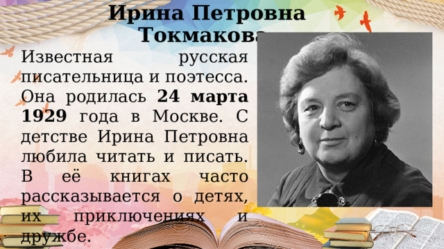 Ирина Петровна Токмакова  Известная русская писательница и поэтесса. Она родилась 24 марта 1929 года в Москве. С детстве Ирина Петровна любила читать и писать. В её книгах часто рассказывается о детях, их приключениях и дружбе. 