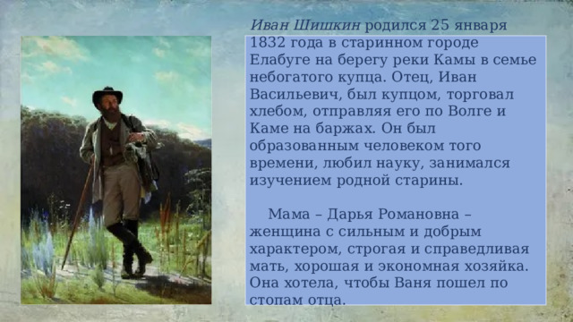 Иван Шишкин родился 25 января 1832 года в старинном городе Елабуге на берегу реки Камы в семье небогатого купца. Отец, Иван Васильевич, был купцом, торговал хлебом, отправляя его по Волге и Каме на баржах. Он был образованным человеком того времени, любил науку, занимался изучением родной старины.   Мама – Дарья Романовна – женщина с сильным и добрым характером, строгая и справедливая мать, хорошая и экономная хозяйка. Она хотела, чтобы Ваня пошел по стопам отца.   