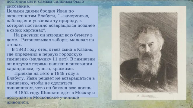  Но у Вани из всех увлечений постоянным и самым сильным было рисование. Целыми днями бродил Иван по окрестностям Елабуги, “…зачерчивая, наблюдая и усваивая ту природу, к которой постоянно возвращался позднее в своих картинах”.  На рисунки он изводил всю бумагу в доме.  Разрисовывал заборы, малевал на стенах.  В 1843 году отец отвез сына в Казань, где определил в первую городскую гимназию (мальчику 11 лет). В гимназии он получил первые навыки в рисовании карандашом, тушью, красками.  Приехав на лето в 1848 году в Елабугу, Иван решает не возвращаться в гимназию, чтобы не сделаться чиновником, чего он боялся всю жизнь.  В 1852 году Шишкин едет в Москву и поступает в Московское училище живописи.   