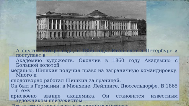  А спустя четыре года, в 1856 году, Иван едет в Петербург и поступает в  Академию художеств. Окончив в 1860 году Академию с Большой золотой медалью, Шишкин получил право на заграничную командировку. Много и плодотворно работал Шишкин за границей. Он был в Германии: в Мюнхене, Лейпциге, Дюссельдорфе. В 1865 г. ему присвоено звание академика. Он становится известным художником пейзажистом.  Его картины участвуют в различных выставка х. 