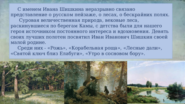  С именем Ивана Шишкина неразрывно связано представление о русском пейзаже, о лесах, о бескрайних полях.    Суровая величественная природа, вековые леса, раскинувшиеся по берегам Камы, с детства были для нашего героя источником постоянного интереса и вдохновения. Девять своих лучших полотен посвятил Иван Иванович Шишкин своей малой родине.  Среди них - «Рожь», «Корабельная роща», «Лесные дали», «Святой ключ близ Елабуги», «Утро в сосновом бору». 
