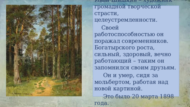 Иван Шишкин – художник громадной творческой страсти, целеустремленности.  Своей работоспособностью он поражал современников. Богатырского роста, сильный, здоровый, вечно работающий – таким он запомнился своим друзьям.  Он и умер, сидя за мольбертом, работая над новой картиной.  Это было 20 марта 1898 года. 