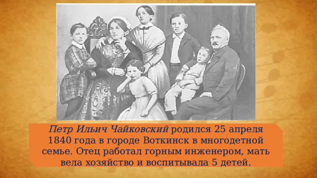Петр Ильич Чайковский родился 25 апреля 1840 года в городе Воткинск в многодетной семье. Отец работал горным инженером, мать вела хозяйство и воспитывала 5 детей. 