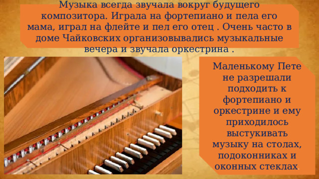 Музыка всегда звучала вокруг будущего композитора. Играла на фортепиано и пела его мама, играл на флейте и пел его отец . Очень часто в доме Чайковских организовывались музыкальные вечера и звучала оркестрина . Маленькому Пете не разрешали подходить к фортепиано и оркестрине и ему приходилось выстукивать музыку на столах, подоконниках и оконных стеклах . 