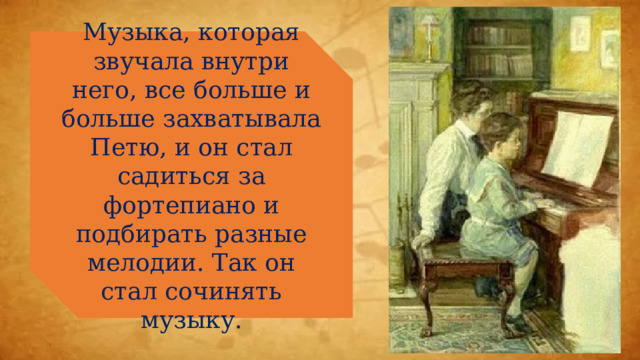 Музыка, которая звучала внутри него, все больше и больше захватывала Петю, и он стал садиться за фортепиано и подбирать разные мелодии. Так он стал сочинять музыку. 