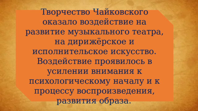 Творчество Чайковского оказало воздействие на развитие музыкального театра, на дирижёрское и исполнительское искусство. Воздействие проявилось в усилении внимания к психологическому началу и к процессу воспроизведения, развития образа.  