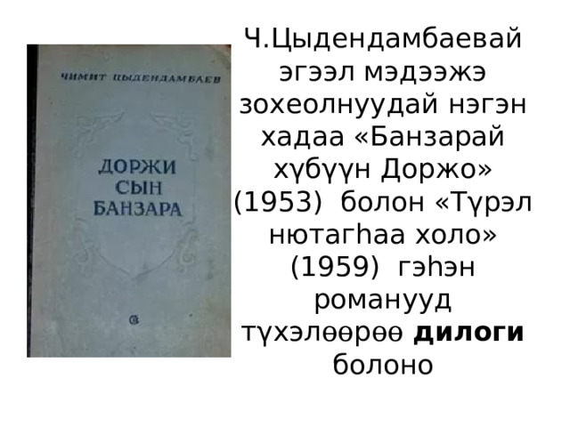 Ч.Цыдендамбаевай эгээл мэдээжэ зохеолнуудай нэгэн хадаа «Банзарай хγбγγн Доржо» (1953) болон «Тγрэл нютагhаа холо» (1959) гэhэн романууд тγхэл өө р өө  дилоги болоно 