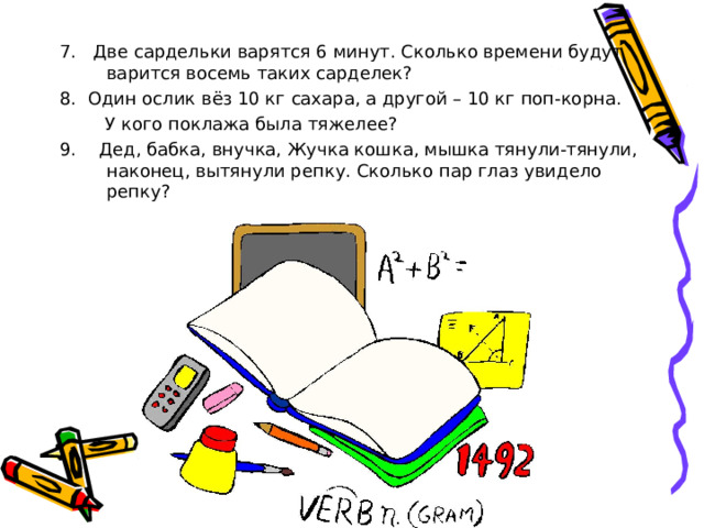7. Две сардельки варятся 6 минут. Сколько времени будут варится восемь таких сарделек? 8. Один ослик вёз 10 кг сахара, а другой – 10 кг поп-корна.  У кого поклажа была тяжелее?  9. Дед, бабка, внучка, Жучка кошка, мышка тянули-тянули, наконец, вытянули репку. Сколько пар глаз увидело репку? 