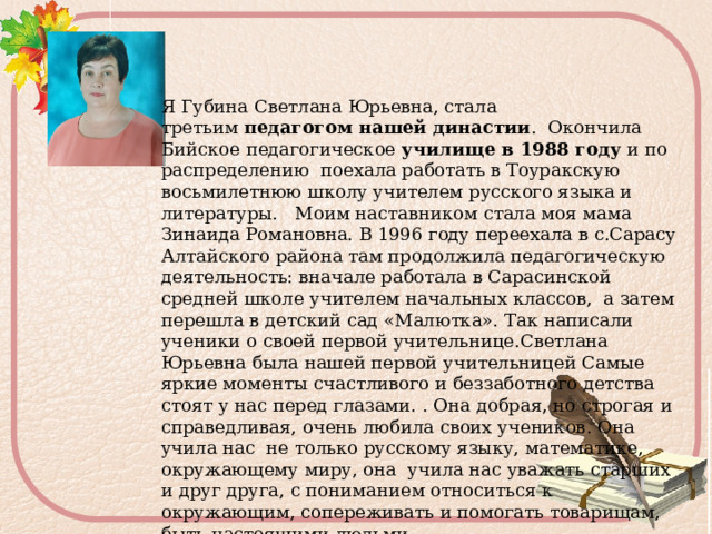 Я Губина Светлана Юрьевна, стала третьим  педагогом нашей династии . Окончила Бийское педагогическое училище в 1988 году и по распределению поехала работать в Тоуракскую восьмилетнюю школу учителем русского языка и литературы. Моим наставником стала моя мама Зинаида Романовна. В 1996 году переехала в с.Сарасу Алтайского района там продолжила педагогическую деятельность: вначале работала в Сарасинской средней школе учителем начальных классов, а затем перешла в детский сад «Малютка». Так написали ученики о своей первой учительнице.Светлана Юрьевна была нашей первой учительницей Самые яркие моменты счастливого и беззаботного детства стоят у нас перед глазами.  . Она добрая, но строгая и справедливая, очень любила своих учеников. Она учила нас не только русскому языку, математике, окружающему миру, она учила нас уважать старших и друг друга, с пониманием относиться к окружающим, сопереживать и помогать товарищам, быть настоящими людьми. 