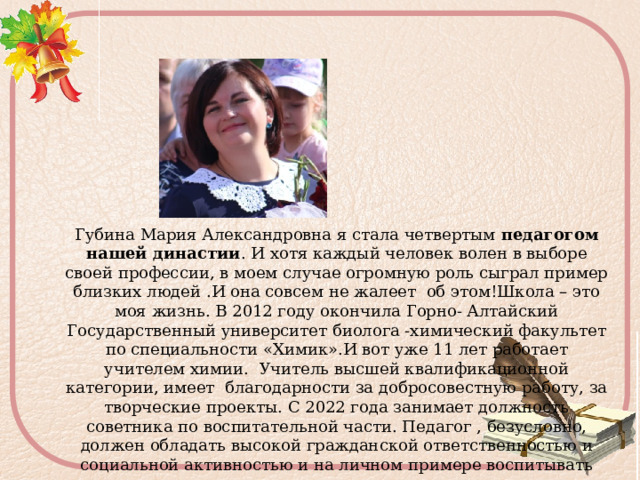 Губина Мария Александровна я стала четвертым  педагогом нашей династии . И хотя каждый человек волен в выборе своей профессии, в моем случае огромную роль сыграл пример близких людей .И она совсем не жалеет об этом!Школа – это моя жизнь. В 2012 году окончила Горно- Алтайский Государственный университет биолога -химический факультет по специальности «Химик».И вот уже 11 лет работает учителем химии. Учитель высшей квалификационной категории, имеет благодарности за  добросовестную работу, за творческие проекты. С 2022 года занимает должность советника по воспитательной части. Педагог , безусловно, должен обладать высокой гражданской ответственностью и социальной активностью и на личном примере воспитывать эти качества в детях. 