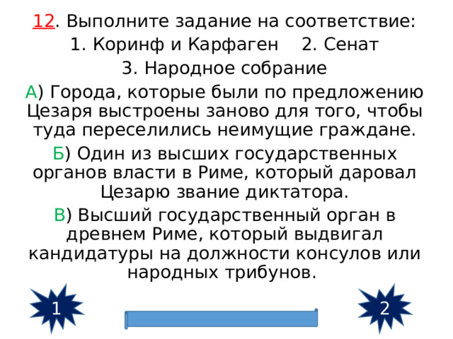 12 . Выполните задание на соответствие: 1. Коринф и Карфаген 2. Сенат 3. Народное собрание А ) Города, которые были по предложению Цезаря выстроены заново для того, чтобы туда переселились неимущие граждане. Б ) Один из высших государственных органов власти в Риме, который даровал Цезарю звание диктатора. В ) Высший государственный орган в древнем Риме, который выдвигал кандидатуры на должности консулов или народных трибунов. 1 2 