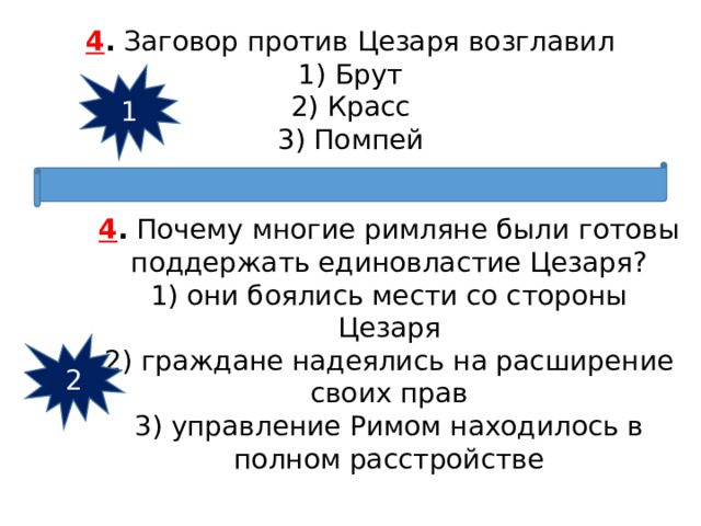 4 .  Заговор против Цезаря возглавил 1) Брут  2) Красс  3) Помпей 1 4 .  Почему многие римляне были готовы поддержать единовла­стие Цезаря? 1) они боялись мести со стороны Цезаря  2) граждане надеялись на расширение своих прав  3) управление Римом находилось в полном расстройстве 2 