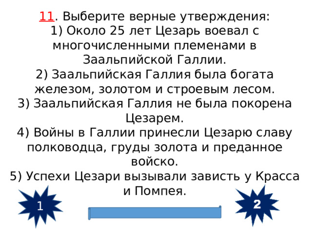 11 . Выберите верные утверждения: 1) Около 25 лет Цезарь воевал с многочисленными племенами в Заальпийской Галлии. 2) Заальпийская Галлия была богата железом, золотом и строевым лесом. 3) Заальпийская Галлия не была покорена Цезарем. 4) Войны в Галлии принесли Цезарю славу полководца, груды золота и преданное войско. 5) Успехи Цезари вызывали зависть у Красса и Помпея. 1 