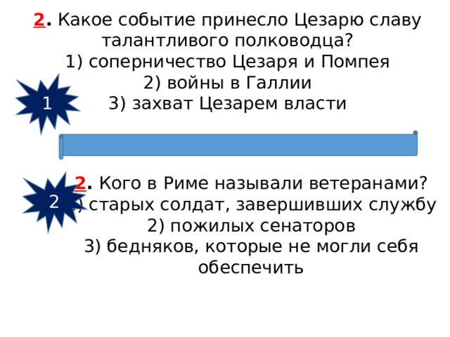 2 .  Какое событие принесло Цезарю славу талантливого пол­ководца? 1) соперничество Цезаря и Помпея  2) войны в Галлии  3) захват Цезарем власти 1 2 .  Кого в Риме называли ветеранами? 1) старых солдат, завершивших службу  2) пожилых сенаторов  3) бедняков, которые не могли себя обеспечить 2 