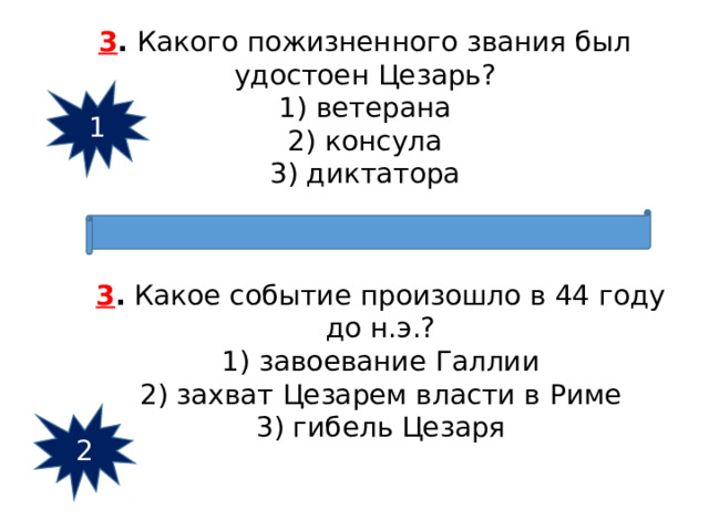 3 .  Какого пожизненного звания был удостоен Цезарь? 1) ветерана  2) консула  3) диктатора 1 3 .  Какое событие произошло в 44 году до н.э.? 1) завоевание Галлии  2) захват Цезарем власти в Риме  3) гибель Цезаря 2 