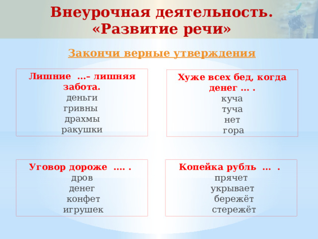 Внеурочная деятельность. «Развитие речи» Закончи верные утверждения Лишние …– лишняя забота. деньги гривны драхмы ракушки Хуже всех бед, когда денег … . куча туча нет  гора Уговор дороже …. . Копейка рубль … . дров прячет денег  укрывает  конфет  бережёт  игрушек  стережёт 