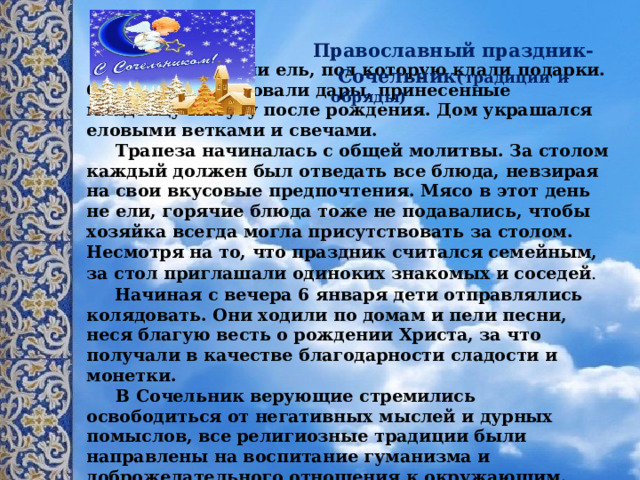  Православный праздник-  Сочельник (традиции  и обряды)  В доме ставили ель, под которую клали подарки. Они символизировали дары, принесенные младенцу Иисусу после рождения. Дом украшался еловыми ветками и свечами.  Трапеза начиналась с общей молитвы. За столом каждый должен был отведать все блюда, невзирая на свои вкусовые предпочтения. Мясо в этот день не ели, горячие блюда тоже не подавались, чтобы хозяйка всегда могла присутствовать за столом. Несмотря на то, что праздник считался семейным, за стол приглашали одиноких знакомых и соседей .    Начиная с вечера 6 января дети отправлялись колядовать. Они ходили по домам и пели песни, неся благую весть о рождении Христа, за что получали в качестве благодарности сладости и монетки.  В Сочельник верующие стремились освободиться от негативных мыслей и дурных помыслов, все религиозные традиции были направлены на воспитание гуманизма и доброжелательного отношения к окружающим. Некоторые из этих традиций сохранились по сей день и прививаются будущим поколениям.   