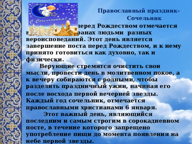  Православный праздник-  Сочельник  Сочельник перед Рождеством отмечается в различных странах людьми разных вероисповеданий. Этот день является завершение поста перед Рождеством, и к нему принято готовиться как духовно, так и физически.  Верующие стремятся очистить свои мысли, провести день в молитвенном покое, а к вечеру собираются с родными, чтобы разделить праздничный ужин, начиная его после восхода первой вечерней звезды.  Каждый год сочельник, отмечается православными христианами 6 января.  Этот важный день, являющийся последним и самым строгим в сорокадневном посте, в течение которого запрещено употребление пищи до момента появления на небе первой звезды.       