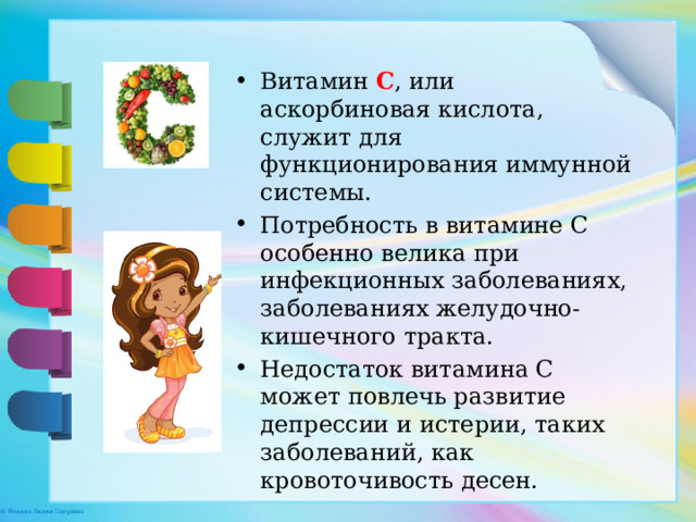 Витамин С , или аскорбиновая кислота, служит для функционирования иммунной системы. Потребность в витамине С особенно велика при инфекционных заболеваниях, заболеваниях желудочно-кишечного тракта. Недостаток витамина С может повлечь развитие депрессии и истерии, таких заболеваний, как кровоточивость десен.   