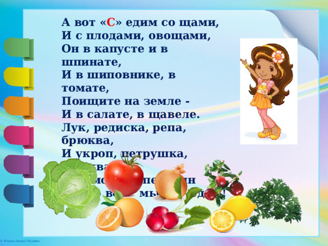 А вот « С » едим со щами,  И с плодами, овощами,  Он в капусте и в шпинате,  И в шиповнике, в томате,  Поищите на земле -  И в салате, в щавеле.  Лук, редиска, репа, брюква,  И укроп, петрушка, клюква,  И лимон, и апельсин  Ну, во всем мы « С » едим!   