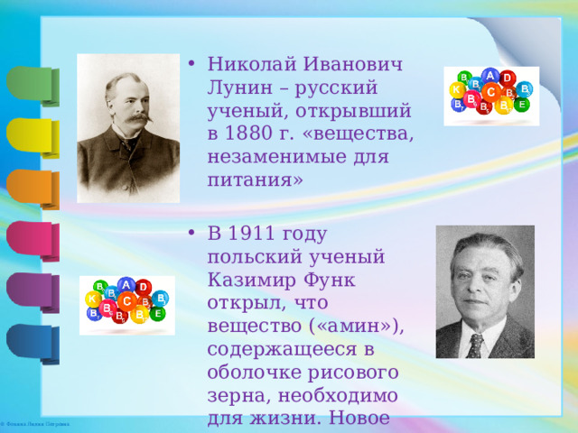 Николай Иванович Лунин – русский ученый, открывший в 1880 г. «вещества, незаменимые для питания» В 1911 году польский ученый Казимир Функ открыл, что вещество («амин»), содержащееся в оболочке рисового зерна, необходимо для жизни. Новое вещество Функ назвал «витамин» 