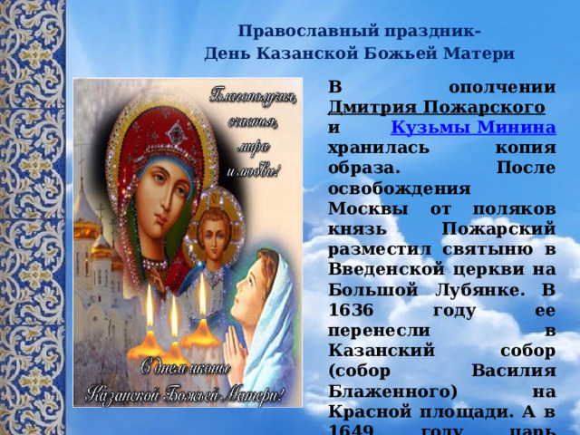    Православный праздник-  День Казанской Божьей Матери В ополчении Дмитрия Пожарского и Кузьмы Минина хранилась копия образа. После освобождения Москвы от поляков князь Пожарский разместил святыню в Введенской церкви на Большой Лубянке. В 1636 году ее перенесли в Казанский собор (собор Василия Блаженного) на Красной площади. А в 1649 году царь Алексей Михайлович повелел 4 ноября отмечать как День памяти Казанской иконы Божьей Матери. 