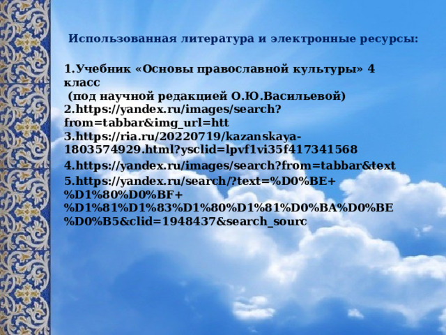     Использованная литература и электронные ресурсы: 1.Учебник «Основы православной культуры» 4 класс  (под научной редакцией О.Ю.Васильевой)  2.https://yandex.ru/images/search?from=tabbar&img_url=htt  3.https://ria.ru/20220719/kazanskaya-1803574929.html?ysclid=lpvf1vi35f417341568 4.https://yandex.ru/images/search?from=tabbar&text 5.https://yandex.ru/search/?text=%D0%BE+%D1%80%D0%BF+%D1%81%D1%83%D1%80%D1%81%D0%BA%D0%BE%D0%B5&clid=1948437&search_sourc 