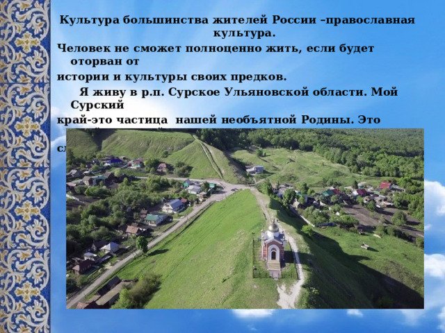 Культура большинства жителей России –православная культура. Человек не сможет полноценно жить, если будет оторван от истории и культуры своих предков.  Я живу в р.п. Сурское Ульяновской области. Мой Сурский край-это частица нашей необъятной Родины. Это край, который славится своими православными праздниками. 