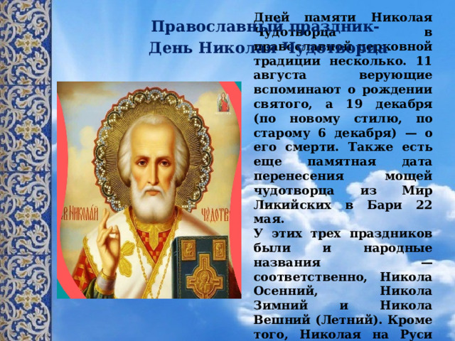 Православный праздник-  День Николая Чудотворца Дней памяти Николая Чудотворца в православной церковной традиции несколько. 11 августа верующие вспоминают о рождении святого, а 19 декабря (по новому стилю, по старому 6 декабря) — о его смерти. Также есть еще памятная дата перенесения мощей чудотворца из Мир Ликийских в Бари 22 мая.  У этих трех праздников были и народные названия — соответственно, Никола Осенний, Никола Зимний и Никола Вешний (Летний). Кроме того, Николая на Руси именовали Угодником (то же самое, что Чудотворец).   