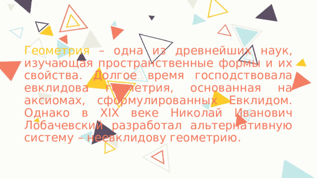 Геометрия – одна из древнейших наук, изучающая пространственные формы и их свойства. Долгое время господствовала евклидова геометрия, основанная на аксиомах, сформулированных Евклидом. Однако в XIX веке Николай Иванович Лобачевский разработал альтернативную систему – неевклидову геометрию. 