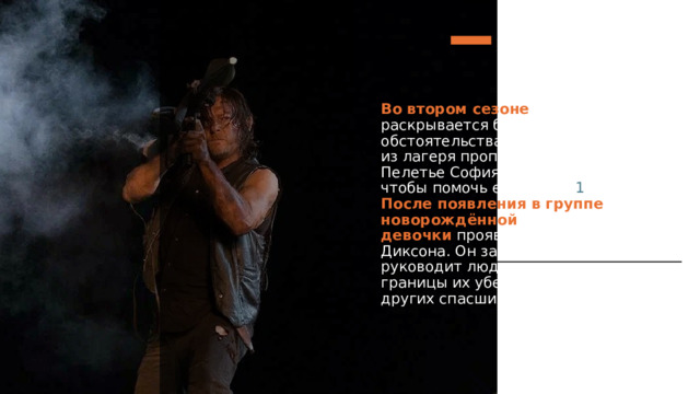 Во втором сезоне   характер Диксона раскрывается благодаря новым обстоятельствам: после атаки зомби из лагеря пропадает дочь Кэрол Пелетье София, и Дэрил делает всё, чтобы помочь её найти.   1  После появления в группе новорождённой девочки   проявляется доброта Диксона. Он заботится о малышке и руководит людьми, отстаивая границы их убежища от зомби и других спасшихся.     