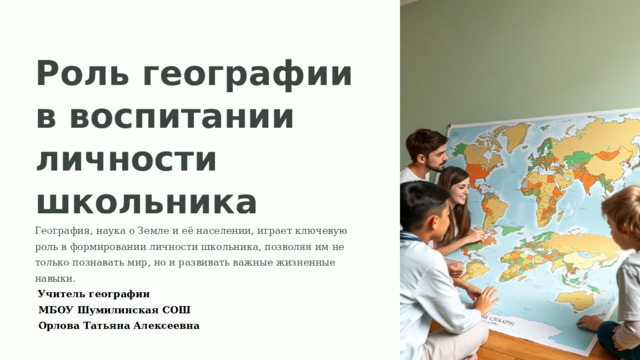  Роль географии в воспитании личности школьника География, наука о Земле и её населении, играет ключевую роль в формировании личности школьника, позволяя им не только познавать мир, но и развивать важные жизненные навыки.  Учитель географии  МБОУ Шумилинская СОШ  Орлова Татьяна Алексеевна 
