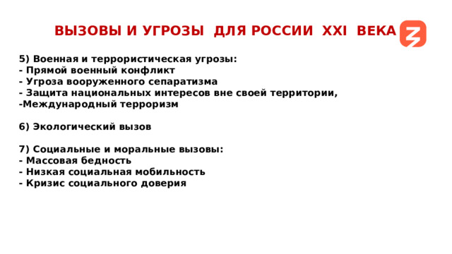 ВЫЗОВЫ И УГРОЗЫ ДЛЯ РОССИИ ХХI ВЕКА 5) Военная и террористическая угрозы: - Прямой военный конфликт - Угроза вооруженного сепаратизма - Защита национальных интересов вне своей территории, -Международный терроризм  6) Экологический вызов  7) Социальные и моральные вызовы: - Массовая бедность - Низкая социальная мобильность - Кризис социального доверия   