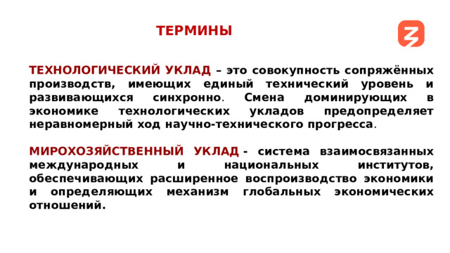 ТЕРМИНЫ ТЕХНОЛОГИЧЕСКИЙ УКЛАД – это совокупность сопряжённых производств, имеющих единый технический уровень и развивающихся синхронно . Смена доминирующих в экономике технологических укладов предопределяет неравномерный ход научно-технического прогресса . МИРОХОЗЯЙСТВЕННЫЙ УКЛАД  - система взаимосвязанных международных и национальных институтов, обеспечивающих расширенное воспроизводство экономики и определяющих механизм глобальных экономических отношений.     