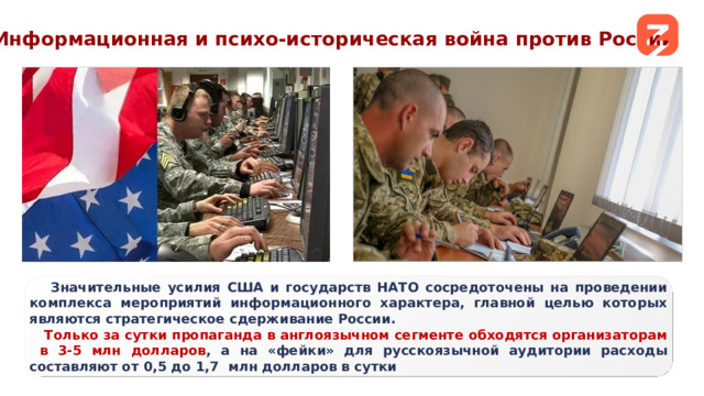 Информационная и психо-историческая война против России Основной текст  Значительные усилия США и государств НАТО сосредоточены на проведении комплекса мероприятий информационного характера, главной целью которых являются стратегическое сдерживание России. Только за сутки пропаганда в англоязычном сегменте обходятся организаторам в 3-5 млн долларов , а на «фейки» для русскоязычной аудитории расходы составляют от 0,5 до 1,7 млн долларов в сутки дополнительно 