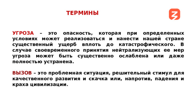 ТЕРМИНЫ УГРОЗА – это опасность, которая при определенных условиях может реализоваться и нанести нашей стране существенный ущерб вплоть до катастрофического. В случае своевременного принятия нейтрализующих ее мер угроза может быть существенно ослаблена или даже полностью устранена.  ВЫЗОВ  – это проблемная ситуация, решительный стимул для качественного развития и скачка или, напротив, падения и краха цивилизации .   