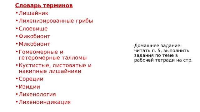 Словарь терминов Лишайник Лихенизированные грибы Слоевище Фикобионт Микобионт Гомеомерные и гетеромерные талломы Кустистые, листоватые и накипные лишайники Соредии Изидии Лихенология Лихеноиндикация Домашнее задание: читать п. 5, выполнить задания по теме в рабочей тетради на стр. 
