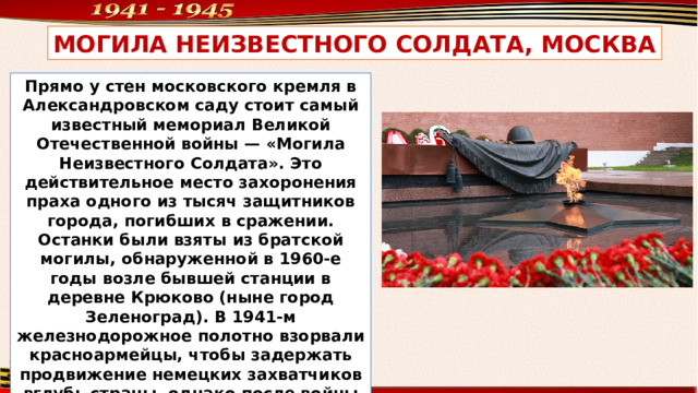 МОГИЛА НЕИЗВЕСТНОГО CОЛДАТА, МОСКВА Прямо у стен московского кремля в Александровском саду стоит самый известный мемориал Великой Отечественной войны — «Могила Неизвестного Солдата». Это действительное место захоронения праха одного из тысяч защитников города, погибших в сражении. Останки были взяты из братской могилы, обнаруженной в 1960-е годы возле бывшей станции в деревне Крюково (ныне город Зеленоград). В 1941-м железнодорожное полотно взорвали красноармейцы, чтобы задержать продвижение немецких захватчиков вглубь страны, однако после войны пути восстановили. 