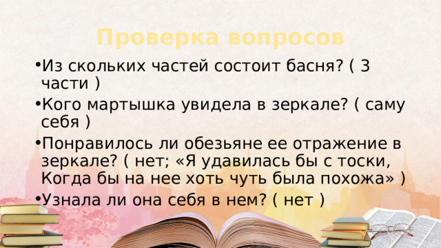 Проверка вопросов Из скольких частей состоит басня? ( 3 части ) Кого мартышка увидела в зеркале? ( саму себя ) Понравилось ли обезьяне ее отражение в зеркале? ( нет; «Я удавилась бы с тоски,  Когда бы на нее хоть чуть была похожа» ) Узнала ли она себя в нем? ( нет ) 