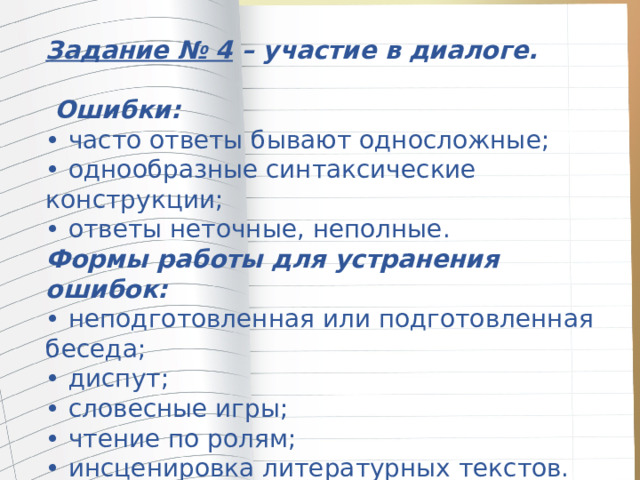 Задание № 4 – участие в диалоге.   Ошибки:  • часто ответы бывают односложные; • однообразные синтаксические конструкции;  • ответы неточные, неполные.  Формы работы для устранения ошибок:  • неподготовленная или подготовленная беседа;  • диспут;  • словесные игры;  • чтение по ролям;  • инсценировка литературных текстов. 