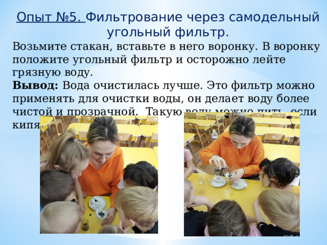Опыт №5. Фильтрование через самодельный угольный фильтр. Возьмите стакан, вставьте в него воронку. В воронку положите угольный фильтр и осторожно лейте грязную воду. Вывод: Вода очистилась лучше. Это фильтр можно применять для очистки воды, он делает воду более чистой и прозрачной. Такую воду можно пить, если кипятить. 