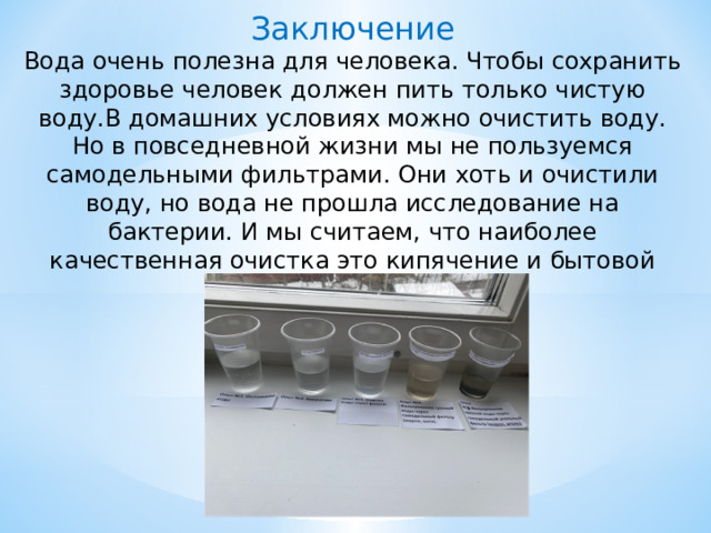 Заключение Вода очень полезна для человека. Чтобы сохранить здоровье человек должен пить только чистую воду.В домашних условиях можно очистить воду. Но в повседневной жизни мы не пользуемся самодельными фильтрами. Они хоть и очистили воду, но вода не прошла исследование на бактерии. И мы считаем, что наиболее качественная очистка это кипячение и бытовой фильтр. 