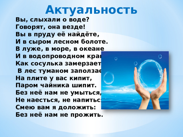 Актуальность Вы, слыхали о воде? Говорят, она везде! Вы в пруду её найдёте, И в сыром лесном болоте. В луже, в море, в океане И в водопроводном кране, Как сосулька замерзает,  В лес туманом заползает, На плите у вас кипит, Паром чайника шипит. Без неё нам не умыться, Не наесться, не напиться! Смею вам я доложить: Без неё нам не прожить. 