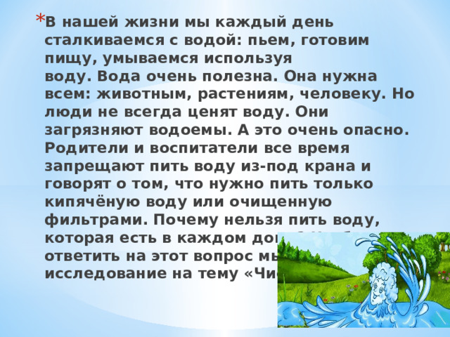 В нашей жизни мы каждый день сталкиваемся с водой: пьем, готовим пищу, умываемся используя воду. Вода очень полезна. Она нужна всем: животным, растениям, человеку. Но люди не всегда ценят воду. Они загрязняют водоемы. А это очень опасно. Родители и воспитатели все время запрещают пить воду из-под крана и говорят о том, что нужно пить только кипячёную воду или очищенную фильтрами. Почему нельзя пить воду, которая есть в каждом доме? Чтобы ответить на этот вопрос мы провели исследование на тему «Чистая вода».  