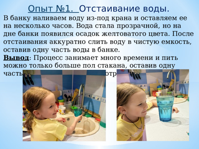 Опыт №1. Отстаивание воды. В банку наливаем воду из-под крана и оставляем ее на несколько часов. Вода стала прозрачной, но на дне банки появился осадок желтоватого цвета. После отстаивания аккуратно слить воду в чистую емкость, оставив одну часть воды в банке. Вывод : Процесс занимает много времени и пить можно только больше пол стакана, оставив одну часть, как непригодную к употреблению. 
