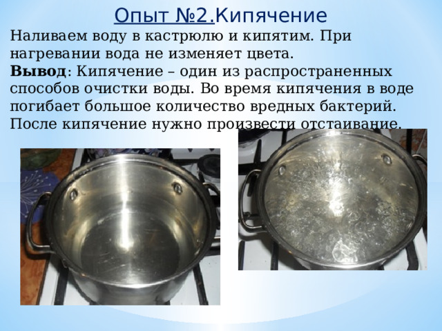 Опыт №2. Кипячение Наливаем воду в кастрюлю и кипятим. При нагревании вода не изменяет цвета. Вывод : Кипячение – один из распространенных способов очистки воды. Во время кипячения в воде погибает большое количество вредных бактерий. После кипячение нужно произвести отстаивание. 