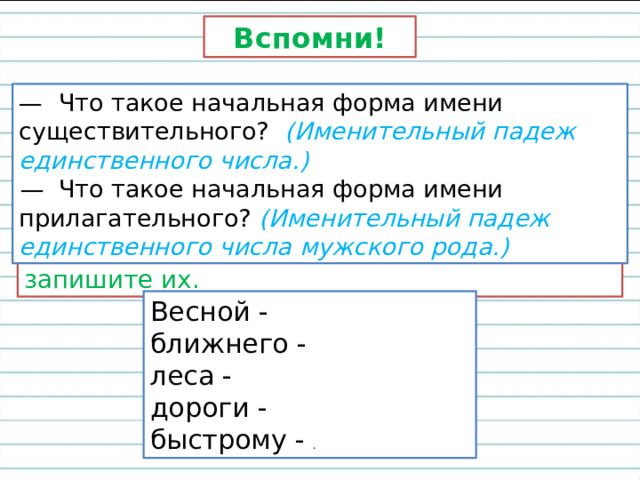 Вспомни! — Что такое начальная форма имени существительного? (Именительный падеж единственного числа.) — Что такое начальная форма имени прилагательного? (Именительный падеж единственного числа мужского рода.)  Поставьте слова в начальную форму и запишите их. Весной - ближнего - леса - дороги - быстрому - . 