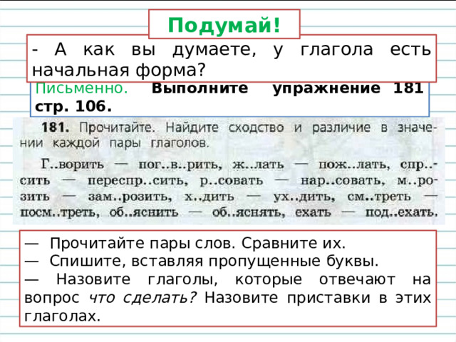Подумай! - А как вы думаете, у глагола есть начальная форма? Письменно. Выполните упражнение 181 стр. 106. — Прочитайте пары слов. Сравните их. — Спишите, вставляя пропущенные буквы. — Назовите глаголы, которые отвечают на вопрос что сделать? Назовите приставки в этих глаголах. 
