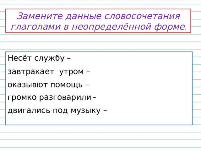 Замените данные словосочетания глаголами в неопределённой форме . Несёт службу – завтракает утром – оказывют помощь – громко разговарили  – двигались под музыку – 