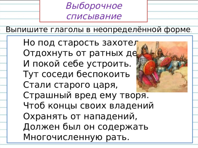 Выборочное списывание — Выпишите глаголы в неопределённой форме .  Но под старость захотел  Отдохнуть от ратных дел  И покой себе устроить.  Тут соседи беспокоить  Стали старого царя,  Страшный вред ему творя.  Чтоб концы своих владений  Охранять от нападений,  Должен был он содержать  Многочисленную рать.  